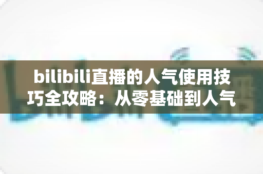 bilibili直播的人气使用技巧全攻略:从零基础到人气主播的实战进阶指南 bilibili直播的人气使用技巧全攻略:从零基础到人气主播的实战进阶指南