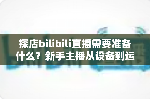 探店bilibili直播需要准备什么?新手主播从设备到运营的完整准备指南 探店bilibili直播需要准备什么?新手主播从设备到运营的完整准备指南