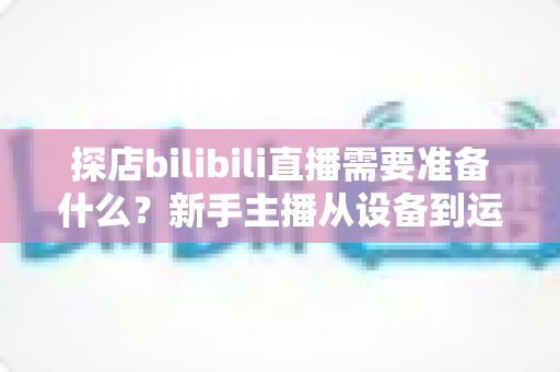 探店bilibili直播需要准备什么?新手主播从设备到运营的完整准备指南 探店bilibili直播需要准备什么?新手主播从设备到运营的完整准备指南