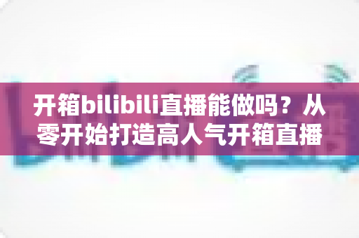 开箱bilibili直播能做吗?从零开始打造高人气开箱直播间的完整指南 开箱bilibili直播能做吗?从零开始打造高人气开箱直播间的完整指南