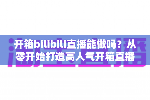 开箱bilibili直播能做吗?从零开始打造高人气开箱直播间的完整指南 开箱bilibili直播能做吗?从零开始打造高人气开箱直播间的完整指南