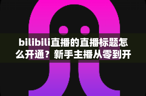 bilibili直播的直播标题怎么开通？新手主播从零到开播的完整指南