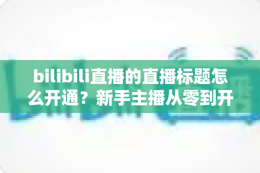 bilibili直播的直播标题怎么开通？新手主播从零到开播的完整指南