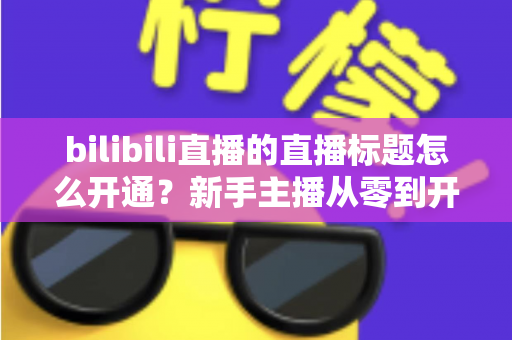bilibili直播的直播标题怎么开通？新手主播从零到开播的完整指南