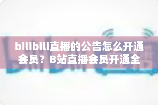 bilibili直播的公告怎么开通会员？B站直播会员开通全流程与权益深度解析