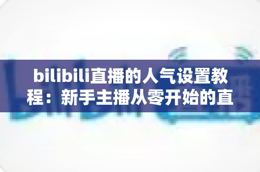 bilibili直播的人气设置教程：新手主播从零开始的直播间人气提升全攻略