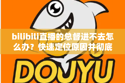 bilibili直播的总督进不去怎么办？快速定位原因并彻底解决的全流程实用指南