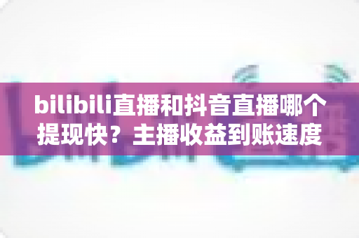 bilibili直播和抖音直播哪个提现快？主播收益到账速度与提现规则全解析