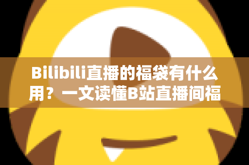 Bilibili直播的福袋有什么用？一文读懂B站直播间福袋的作用、玩法与参与攻略