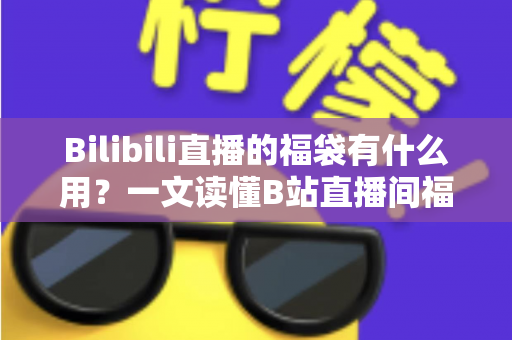 Bilibili直播的福袋有什么用？一文读懂B站直播间福袋的作用、玩法与参与攻略