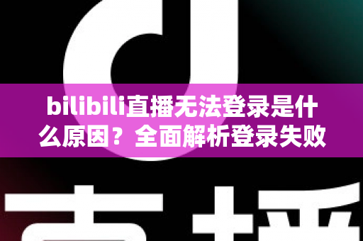 bilibili直播无法登录是什么原因？全面解析登录失败根源与高效解决方案指南