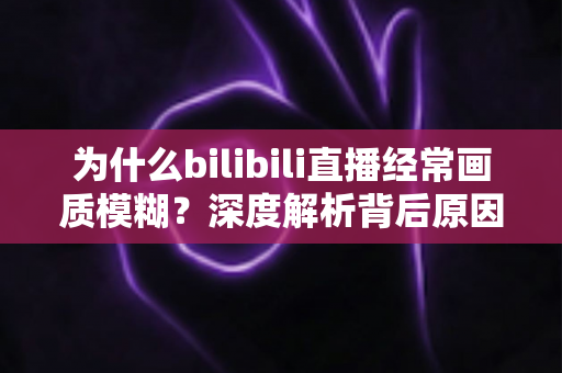 为什么bilibili直播经常画质模糊？深度解析背后原因与实用改善指南