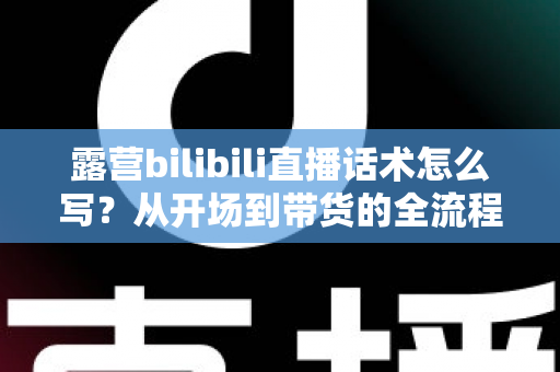 露营bilibili直播话术怎么写？从开场到带货的全流程实战指南，帮你打造高人气露营直播间