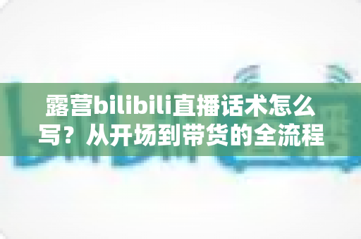 露营bilibili直播话术怎么写？从开场到带货的全流程实战指南，帮你打造高人气露营直播间