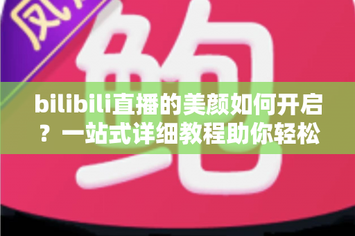 bilibili直播的美颜如何开启？一站式详细教程助你轻松打造精致直播画面