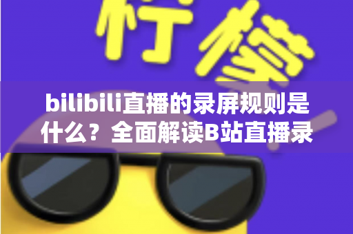 bilibili直播的录屏规则是什么?全面解读B站直播录屏的合规要点与避坑指南 bilibili直播的录屏规则是什么?全面解读B站直播录屏的合规要点与避坑指南