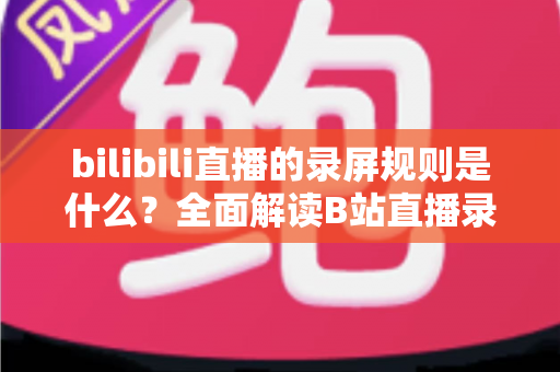 bilibili直播的录屏规则是什么?全面解读B站直播录屏的合规要点与避坑指南 bilibili直播的录屏规则是什么?全面解读B站直播录屏的合规要点与避坑指南