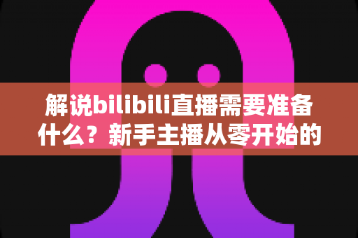 解说bilibili直播需要准备什么?新手主播从零开始的完整备战指南 解说bilibili直播需要准备什么?新手主播从零开始的完整备战指南