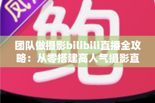 团队做摄影bilibili直播全攻略:从零搭建高人气摄影直播间的实战指南 团队做摄影bilibili直播全攻略:从零搭建高人气摄影直播间的实战指南