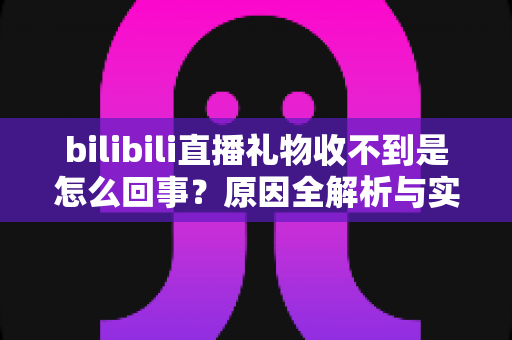 bilibili直播礼物收不到是怎么回事？原因全解析与实用解决指南