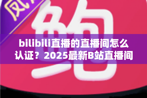 bilibili直播的直播间怎么认证?2025最新B站直播间认证全流程指南:新手主播快速开通认证的实用攻略 bilibili直播的直播间怎么认证?2025最新B站直播间认证全流程指南:新手主播快速开通认证的实用攻略