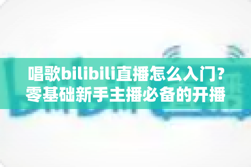 唱歌bilibili直播怎么入门?零基础新手主播必备的开播指南与成长攻略 唱歌bilibili直播怎么入门?零基础新手主播必备的开播指南与成长攻略