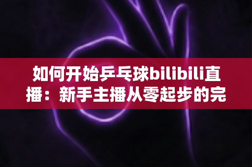 如何开始乒乓球bilibili直播：新手主播从零起步的完整实战指南