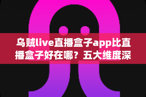 乌贼live直播盒子app比直播盒子好在哪?五大维度深度解析直播盒子类应用的核心差异与挑选指南 乌贼live直播盒子app比直播盒子好在哪?五大维度深度解析直播盒子类应用的核心差异与挑选指南