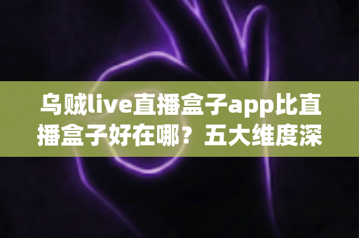 乌贼live直播盒子app比直播盒子好在哪?五大维度深度解析直播盒子类应用的核心差异与挑选指南 乌贼live直播盒子app比直播盒子好在哪?五大维度深度解析直播盒子类应用的核心差异与挑选指南