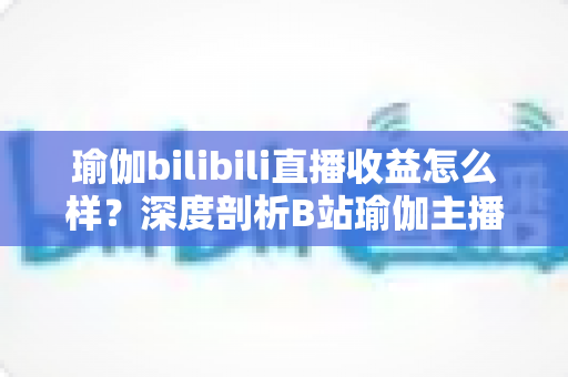 瑜伽bilibili直播收益怎么样?深度剖析B站瑜伽主播的收入构成与变现潜力 瑜伽bilibili直播收益怎么样?深度剖析B站瑜伽主播的收入构成与变现潜力