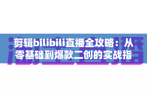 剪辑bilibili直播全攻略:从零基础到爆款二创的实战指南 剪辑bilibili直播全攻略:从零基础到爆款二创的实战指南