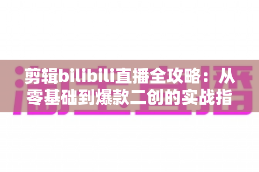 剪辑bilibili直播全攻略:从零基础到爆款二创的实战指南 剪辑bilibili直播全攻略:从零基础到爆款二创的实战指南