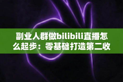 副业人群做bilibili直播怎么起步:零基础打造第二收入渠道的完整实操指南 副业人群做bilibili直播怎么起步:零基础打造第二收入渠道的完整实操指南