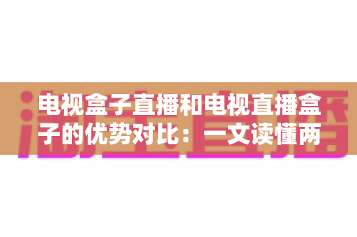 电视盒子直播和电视直播盒子的优势对比：一文读懂两种观影方案的差异，帮您选出最适合的家庭电视设备