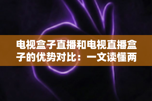 电视盒子直播和电视直播盒子的优势对比：一文读懂两种观影方案的差异，帮您选出最适合的家庭电视设备