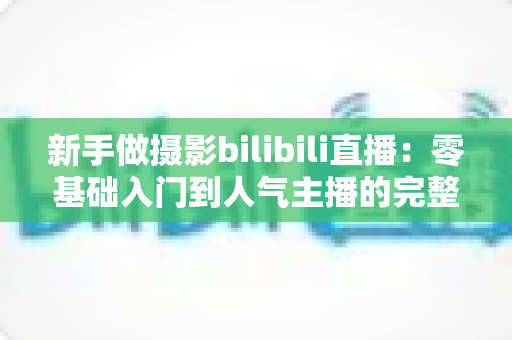 新手做摄影bilibili直播:零基础入门到人气主播的完整实战指南 新手做摄影bilibili直播:零基础入门到人气主播的完整实战指南