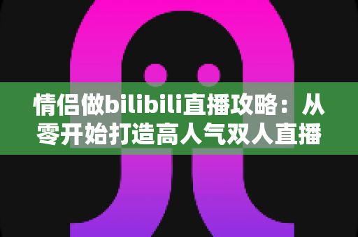 情侣做bilibili直播攻略:从零开始打造高人气双人直播间的完整指南 情侣做bilibili直播攻略:从零开始打造高人气双人直播间的完整指南