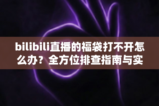 bilibili直播的福袋打不开怎么办?全方位排查指南与实用解决技巧一次讲清 bilibili直播的福袋打不开怎么办?全方位排查指南与实用解决技巧一次讲清
