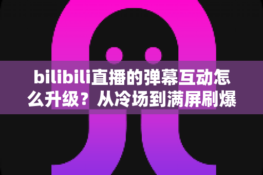 bilibili直播的弹幕互动怎么升级?从冷场到满屏刷爆的全方位实战攻略 bilibili直播的弹幕互动怎么升级?从冷场到满屏刷爆的全方位实战攻略