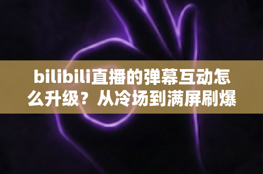 bilibili直播的弹幕互动怎么升级?从冷场到满屏刷爆的全方位实战攻略 bilibili直播的弹幕互动怎么升级?从冷场到满屏刷爆的全方位实战攻略