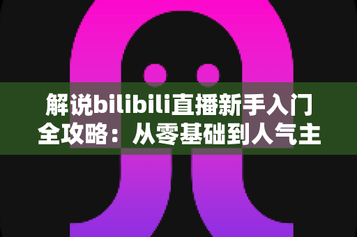 解说bilibili直播新手入门全攻略:从零基础到人气主播的实战指南 解说bilibili直播新手入门全攻略:从零基础到人气主播的实战指南