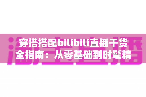 穿搭搭配bilibili直播干货全指南:从零基础到时髦精的进阶秘籍 穿搭搭配bilibili直播干货全指南:从零基础到时髦精的进阶秘籍
