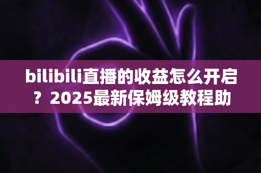 bilibili直播的收益怎么开启?2025最新保姆级教程助你快速开播变现 bilibili直播的收益怎么开启?2025最新保姆级教程助你快速开播变现