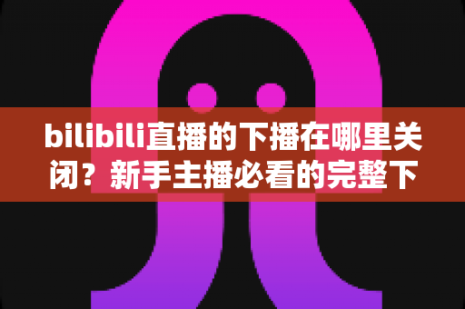bilibili直播的下播在哪里关闭?新手主播必看的完整下播操作指南与常见问题解析 bilibili直播的下播在哪里关闭?新手主播必看的完整下播操作指南与常见问题解析