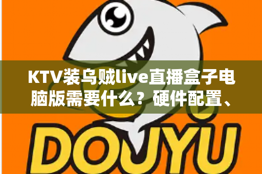 KTV装乌贼live直播盒子电脑版需要什么？硬件配置、软件环境与安装条件全解析