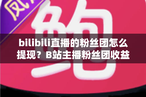 bilibili直播的粉丝团怎么提现?B站主播粉丝团收益提现全流程指南 bilibili直播的粉丝团怎么提现?B站主播粉丝团收益提现全流程指南