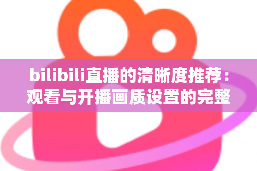 bilibili直播的清晰度推荐：观看与开播画质设置的完整指南