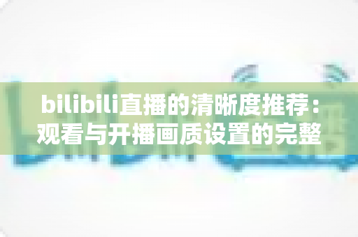 bilibili直播的清晰度推荐：观看与开播画质设置的完整指南