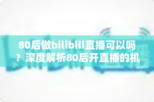 80后做bilibili直播可以吗?深度解析80后开直播的机遇、挑战与实战攻略 80后做bilibili直播可以吗?深度解析80后开直播的机遇、挑战与实战攻略