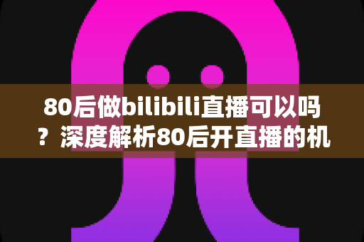 80后做bilibili直播可以吗？深度解析80后开直播的机遇、挑战与实战攻略